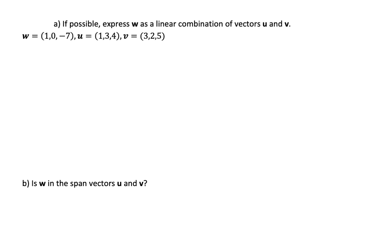 a) If possible, express w as a linear combination of vectors u and v.
(1,0, –7), u = (1,3,4), v = (3,2,5)
w =
%3D
b) Is w in the span vectors u and v?
