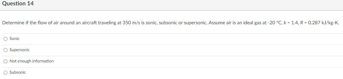 Question 14
Determine if the flow of air around an aircraft traveling at 350 m/s is sonic, subsonic or supersonic. Assume air is an ideal gas at -20 °C, k = 1.4, R = 0.287 kJ/kg-K.
O Sonic
O Supersonic
O Not enough information
O Subsonic
