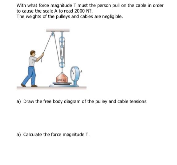 With what force magnitude T must the person pull on the cable in order
to cause the scale A to read 2000 N?.
The weights of the pulleys and cables are negligible.
s00 kg|
a) Draw the free body diagram of the pulley and cable tensions
a) Calculate the forcæ magnitude T.
