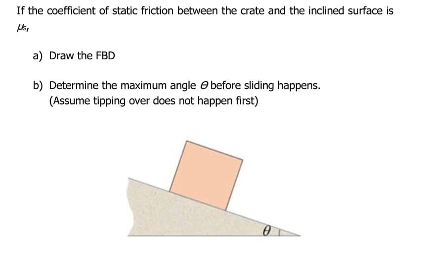 If the coefficient of static friction between the crate and the inclined surface is
a) Draw the FBD
b) Determine the maximum angle O before sliding happens.
(Assume tipping over does not happen first)
