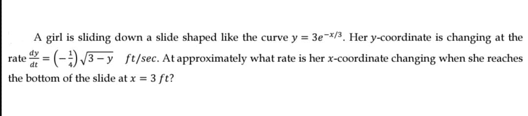 A girl is sliding down a slide shaped like the curve y = 3e-*/3. Her y-coordinate is changing at the
dy
rate
= (-) 3- y ft/sec. At approximately what rate is her x-coordinate changing when she reaches
the bottom of the slide at x = 3 ft?
