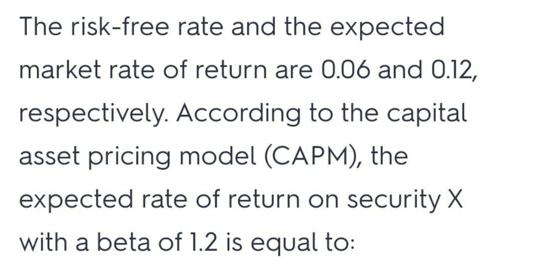 The risk-free rate and the expected
market rate of return are 0.06 and 0.12,
respectively. According to the capital
asset pricing model (CAPM), the
expected rate of return on security X
with a beta of 1.2 is equal to:
