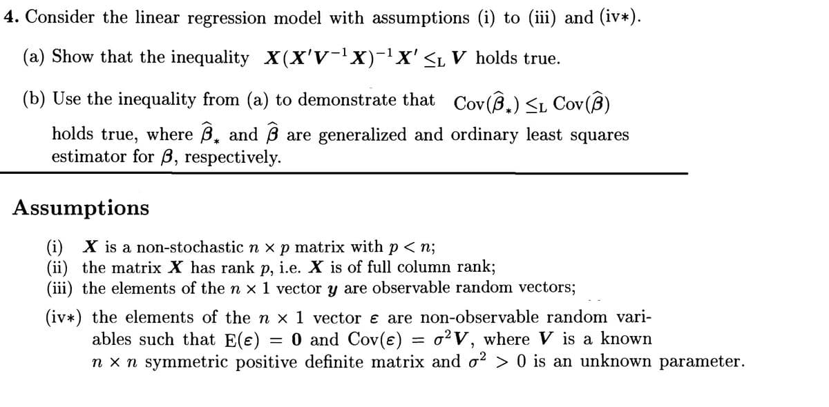 4. Consider the linear regression model with assumptions (i) to (iii) and (iv*).
(a) Show that the inequality X(X'V-X)-X'SL V holds true.
(b) Use the inequality from (a) to demonstrate that Cov(8,) <L Cov (B)
holds true, where B, and B are generalized and ordinary least squares
estimator for B, respectively.
Assumptions
(i) X is a non-stochastic n x p matrix with p < n;
(ii) the matrix X has rank p, i.e. X is of full column rank;
(iii) the elements of the n x 1 vector y are observable random vectors;
(iv*) the elements of the n x 1 vector e are non-observable random vari-
ables such that E(e) = 0 and Cov(e) = o²V, where V is a known
n x n symmetric positive definite matrix and o? > 0 is an unknown parameter.
