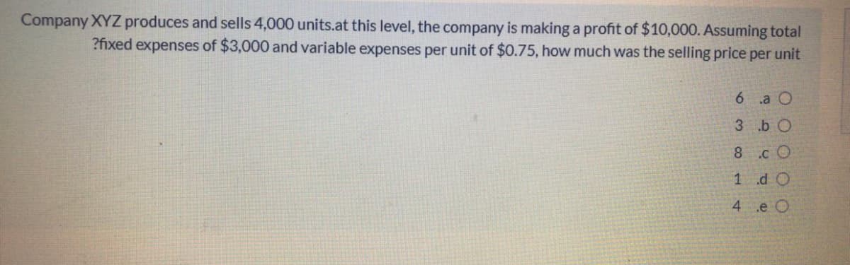 Company XYZ produces and sells 4,000 units.at this level, the company is making a profit of $10,000. Assuming total
?fixed expenses of $3,000 and variable expenses per unit of $0.75, how much was the selling price per unit
6 .a O
3 b O
8.c O
1 d O
4 e O
