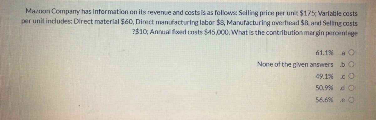 Mazoon Company has information on its revenue and costs is as follows: Selling price per unit $175; Variable costs
per unit includes: Direct material $60, Direct manufacturing labor $8, Manufacturing overhead $8, and Selling costs
?$10; Annual fixed costs $45,000. What is the contribution margin percentage
61.1% .a O
None of the given answers .b O
49.1% .c O
50.9% d O
56.6% .e O
