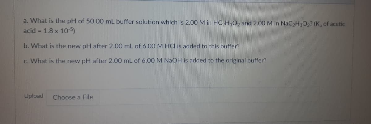 a. What is the pH of 50.00 mL buffer solution which is 2.00 M in HC,HO2 and 2.00 M in NaC2H3O2? (K, of acetic
acid = 1.8 x 10-5)
b. What is the new pH after 2.00 mL of 6.00 M HCl is added to this buffer?
c. What is the new pH after 2.00 mL of 6.00 M NAOH is added to the original buffer?
Upload
Choose a File
