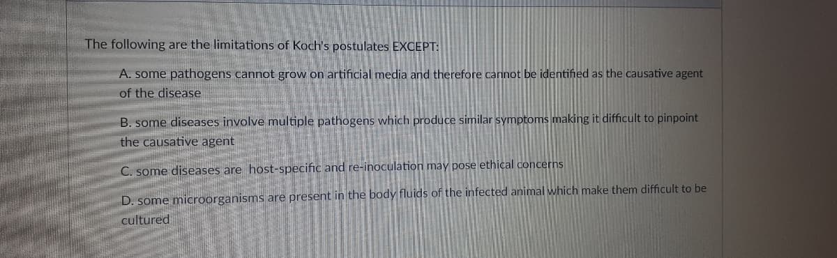 The following are the limitations of Koch's postulates EXCEPT:
A. some pathogens cannot grow on artificial media and therefore cannot be identified as the causative agent
of the disease
B. some diseases involve multiple pathogens which produce similar symptoms making it difficult to pinpoint
the causative agent
C. some diseases are host-specific and re-inoculation may pose ethical concerns
D. some microorganisms are present in the body fluids of the infected animal which make them difficult to be
cultured
