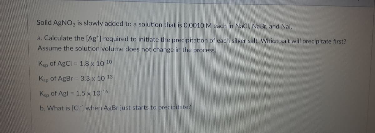 Solid AgNO3 is slowly added to a solution that is 0.0010M each in NaCI, NaBr, and Nal.
a. Calculate the [Ag*] required to initiate the precipitation of each silver salt. Which salt will precipitate first?
Assume the solution volume does not change in the process.
Ksp of AgCl = 1.8 x 10 10
Ksp of AgBr = 3.3 x 10 13
Ksp of Agl = 1.5 x 10 16
b. What is [Cl] when AgBr just starts to precipitate?
