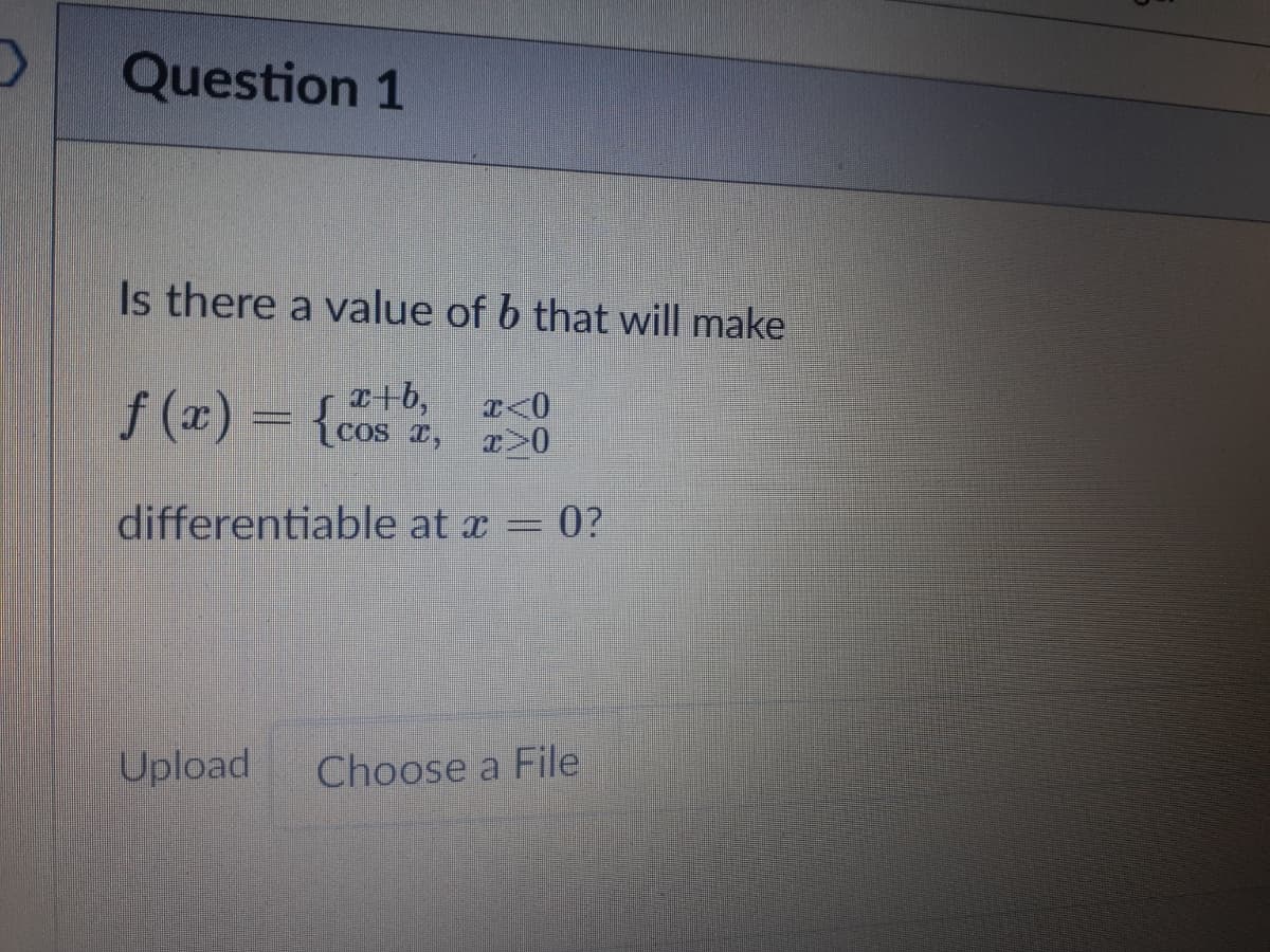 Question 1
Is there a value of b that will make
f (x) = {cos z, >0
a+b,
cos I, T>0
T<0
differentiable at x = 0?
Upload
Choose a File
