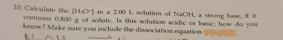 10. Calculate the [H3O+] in a 2.00 L solution of NaOH, a strong base, if it
contains 0.800 g of solute. Is this solution acidic or basic; how do you
know? Make sure you include the dissociation equation.