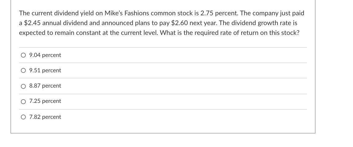 The current dividend yield on Mike's Fashions common stock is 2.75 percent. The company just paid
a $2.45 annual dividend and announced plans to pay $2.60 next year. The dividend growth rate is
expected to remain constant at the current level. What is the required rate of return on this stock?
O 9.04 percent
O 9.51 percent
O 8.87 percent
O 7.25 percent
O 7.82 percent
