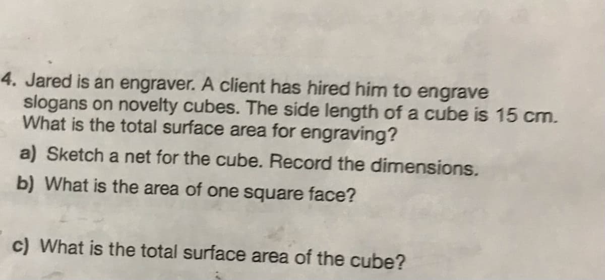 4. Jared is an engraver. A client has hired him to engrave
slogans on novelty cubes. The side length of a cube is 15 cm.
What is the total surface area for engraving?
a) Sketch a net for the cube. Record the dimensions.
b) What is the area of one square face?
c) What is the total surface area of the cube?