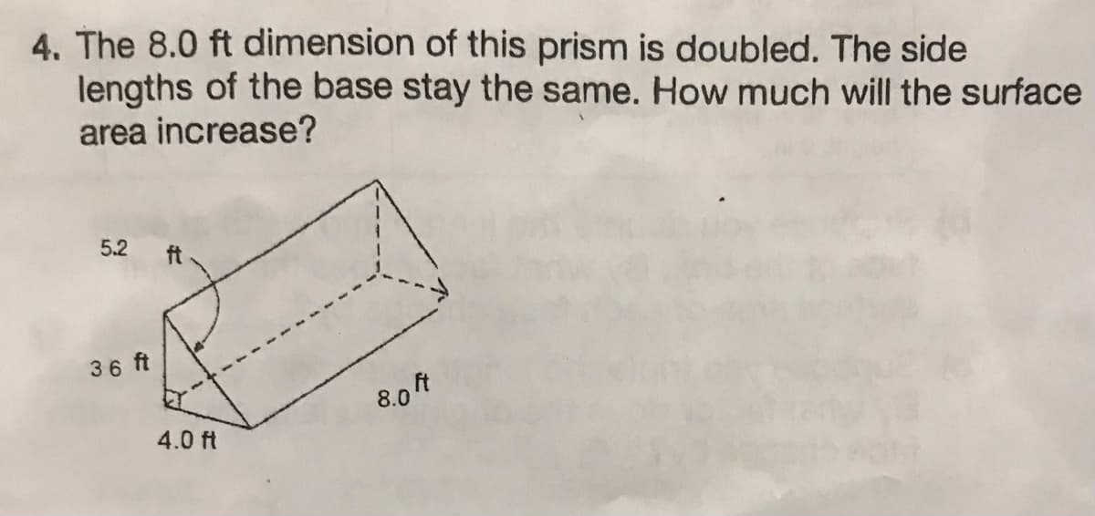 4. The 8.0 ft dimension of this prism is doubled. The side
lengths of the base stay the same. How much will the surface
area increase?
5.2
36 ft
t
4.0 ft
8.0 F