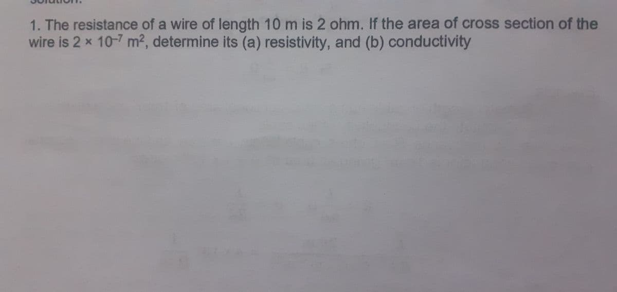 1. The resistance of a wire of length 10 m is 2 ohm. If the area of cross section of the
wire is 2 x 10-7 m2, determine its (a) resistivity, and (b) conductivity
