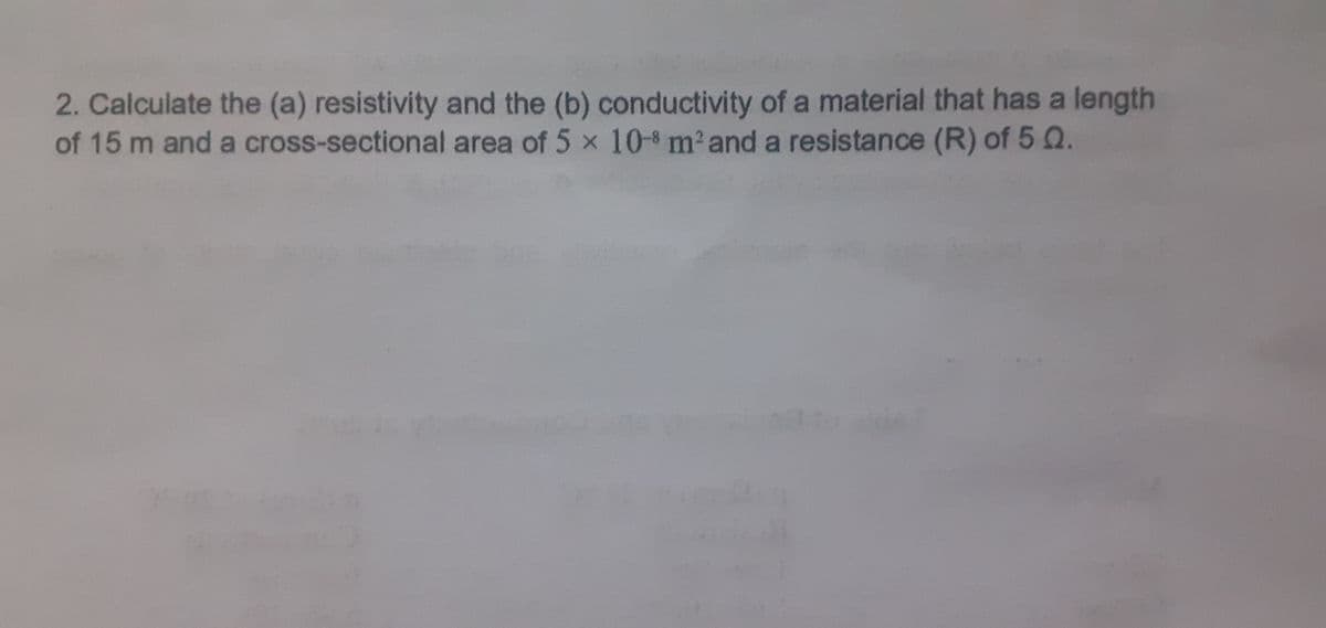 2. Calculate the (a) resistivity and the (b) conductivity of a material that has a length
of 15 m and a cross-sectional area of 5 x 10-8 m² and a resistance (R) of 5 Q.
