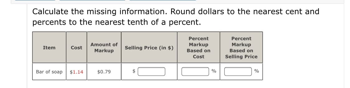 Calculate the missing information. Round dollars to the nearest cent and
percents to the nearest tenth of a percent.
Percent
Percent
Amount of
Markup
Based on
Markup
Item
Cost
Selling Price (in $)
Markup
Based on
Cost
Selling Price
Bar of soap
$1.14
$0.79
$
%
%
