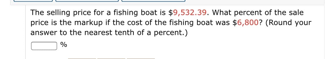 The selling price for a fishing boat is $9,532.39. What percent of the sale
price is the markup if the cost of the fishing boat was $6,800? (Round your
answer to the nearest tenth of a percent.)
%
