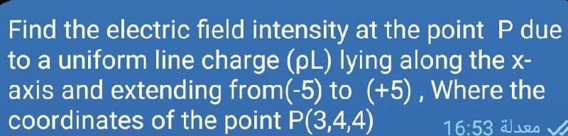 Find the electric field intensity at the point P due
to a uniform line charge (pL) lying along the x-
axis and extending from(-5) to (+5) , Where the
coordinates of the point P(3,4,4)
16:53 es
