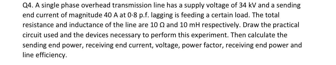 Q4. A single phase overhead transmission line has a supply voltage of 34 kV and a sending
end current of magnitude 40 A at 0-8 p.f. lagging is feeding a certain load. The total
resistance and inductance of the line are 10 Q and 10 mH respectively. Draw the practical
circuit used and the devices necessary to perform this experiment. Then calculate the
sending end power, receiving end current, voltage, power factor, receiving end power and
line efficiency.
