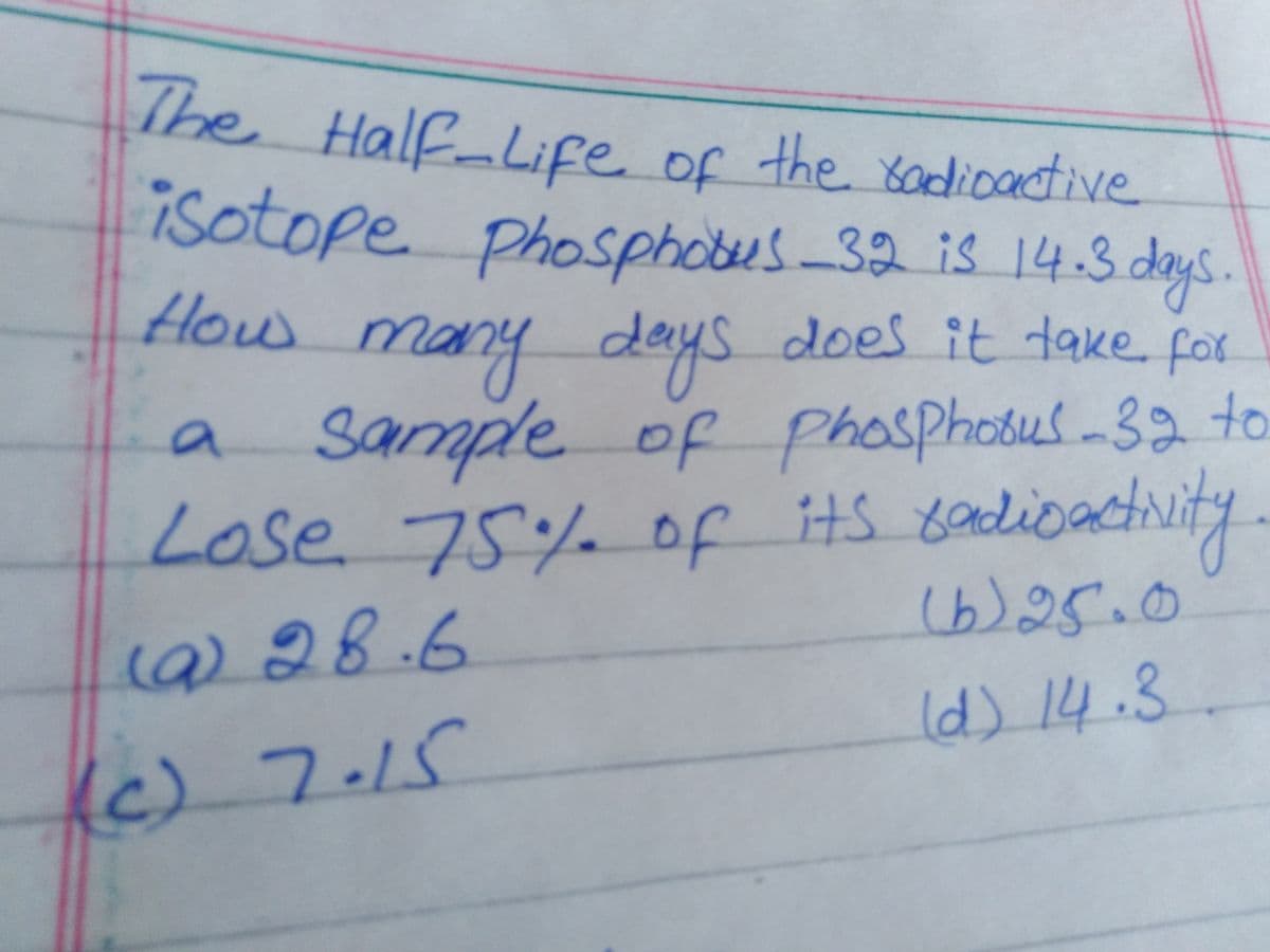 does it take for
The
Half-Life of
isotope phosphotes-32 is 14.3 deys.
f
the sadioactive
obotus-32is
How
many
deys
does it take for
a sample of phosphosus-32 to
Lose 75% of its 8adioactity.
20bus
(b)25.0
() 28.6
Id) 14.3.
Ic) 7.15
