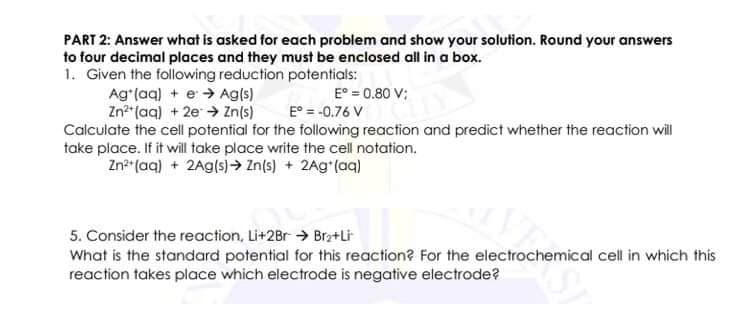 PART 2: Answer what is asked for each problem and show your solution. Round your answers
to four decimal places and they must be enclosed all in a box.
1. Given the following reduction potentials:
Ag*(aq) + e > Ag(s)
Zn*"(aq) +2e Zn(s)
Calculate the cell potential for the following reaction and predict whether the reaction wil
take place. If it will take place write the cell notation.
Zn*"(aq) + 2Ag(s)→ Zn(s) + 2Ag*(aq)
E° = 0.80 V;
E° = -0.76 V
5. Consider the reaction, Li+2Br → Bra+Li
What is the standard potential for this reaction? For the electrochemical cell in which this
reaction takes place which electrode is negative electrode?
