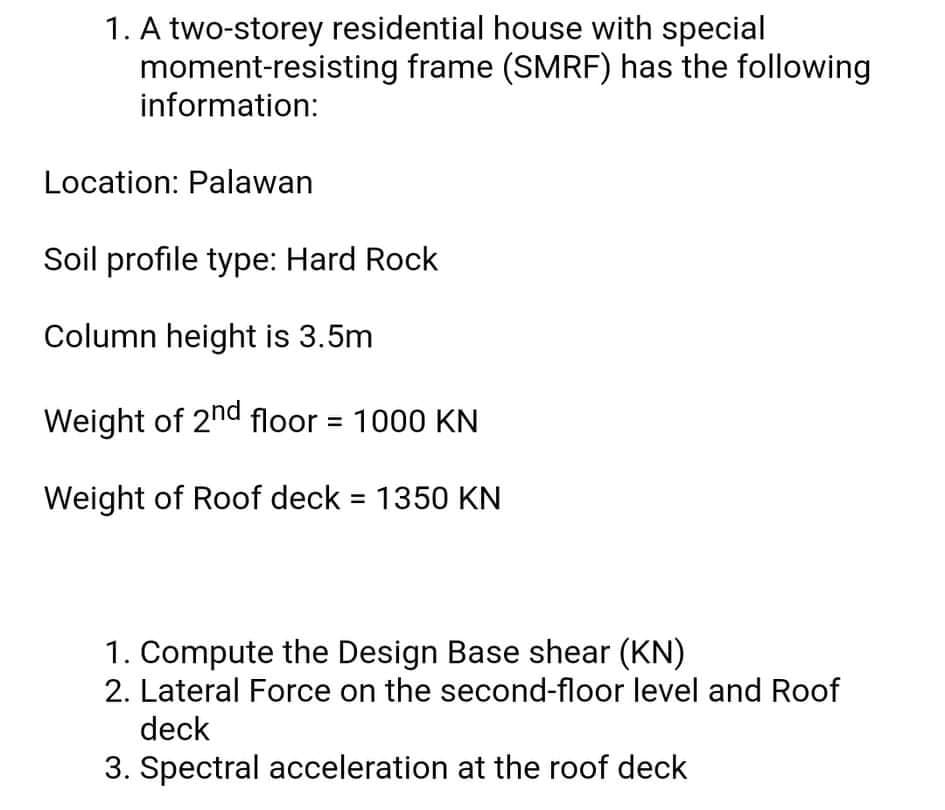 1. A two-storey residential house with special
moment-resisting frame (SMRF) has the following
information:
Location: Palawan
Soil profile type: Hard Rock
Column height is 3.5m
Weight of 2nd floor = 1000 KN
Weight of Roof deck = 1350 KN
1. Compute the Design Base shear (KN)
2. Lateral Force on the second-floor level and Roof
deck
3. Spectral acceleration at the roof deck
