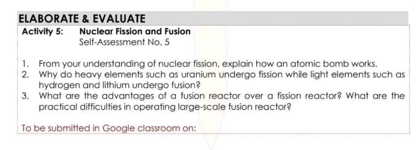 ELABORATE & EVALUATE
Activity 5:
Nuclear Fission and Fusion
Self-Assessment No. 5
1. From your understanding of nuclear fission, explain how an atomic bomb works.
2. Why do heavy elements such as uranium undergo fission while light elements such as
hydrogen and lithium undergo fusion?
3. What are the advantages of a fusion reactor over a fission reactor? What are the
practical difficulties in operating large-scale fusion reactor?
To be submitted in Google classroom on:
