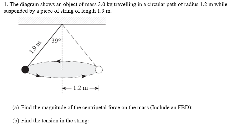 1. The diagram shows an object of mass 3.0 kg travelling in a circular path of radius 1.2 m while
suspended by a piece of string of length 1.9 m.
1.9 m
39°!
1.2 m
(a) Find the magnitude of the centripetal force on the mass (Include an FBD):
(b) Find the tension in the string: