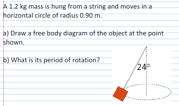 A 1.2 kg mass is hung from a string and moves in a
horizontal circle of radius 0.90 m.
a) Draw a free body diagram of the object at the point
shown.
b) What is its period of rotation?
24°