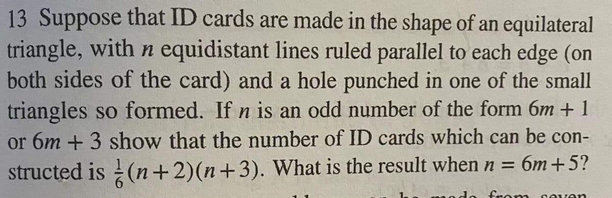 13 Suppose that ID cards are made in the shape of an equilateral
triangle, with n equidistant lines ruled parallel to each edge (on
both sides of the card) and a hole punched in one of the small
triangles so formed. If n is an odd number of the form 6m + 1
or 6m + 3 show that the number of ID cards which can be con-
structed is (n+2)(n+3). What is the result when n = 6m+5?
modo from
seven
