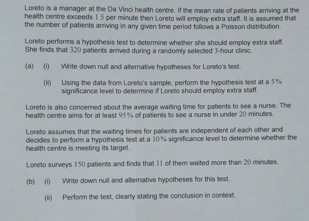 Loreto is a manager at the Da Vinci health centre. If the mean rate of patients arriving at the
health centre exceeds 1.5 per minute then Loreto will employ extra staff. It is assumed that
the number of patients arriving in any given time period follows a Poisson distribution.
Loreto performs a hypothesis test to determine whether she should employ extra staff.
She finds that 320 patients arrived during a randomly selected 3-hour clinic.
(a) (i)
Write down null and alternative hypotheses for Loreto's test.
(ii)
Using the data from Loreto's sample, perform the hypothesis test at a 5%
significance level to determine if Loreto should employ extra staff.
Loreto is also concerned about the average waiting time for patients to see a nurse. The
health centre aims for at least 95% of patients to see a nurse in under 20 minutes.
Loreto assumes that the waiting times for patients are independent of each other and
decides to perform a hypothesis test at a 10% significance level to determine whether the
health centre is meeting its target.
Loreto surveys 150 patients and finds that 11 of them waited more than 20 minutes.
(b) (i)
Write down null and alternative hypotheses for this test.
(ii)
Perform the test, clearly stating the conclusion in context.
