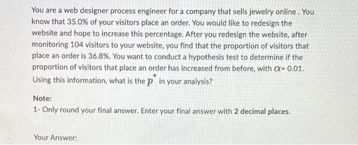 You are a web designer process engineer for a company that sells jewelry online. You
know that 35.0% of your visitors place an order. You would like to redesign the
website and hope to increase this percentage. After you redesign the website, after
monitoring 104 visitors to your website, you find that the proportion of visitors that
place an order is 36.8%. You want to conduct a hypothesis test to determine if the
proportion of visitors that place an order has increased from before, with C= 0.01.
Using this information, what is the p in your analysis?
Note:
1- Only round your final answer. Enter your final answer with 2 decimal places.
Your Answer:
