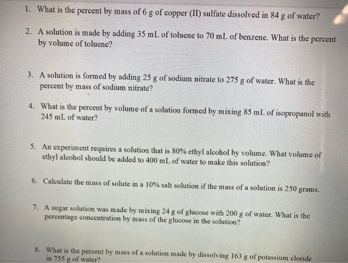 1. What is the percent by mass of 6 g of copper (II) sulfate dissolved in 84 g of water?
2. A solution is made by adding 35 mL of toluene to 70 mL of benzene. What is the percent
by volume of toluene?
3. A solution is formed by adding 25 g of sodium nitrate to 275 g of water. What is the
percent by mass of sodium nitrate?
4. What is the percent by volume of a solution formed by mixing 85 mL of isopropanol with
245 mL of water?
5. An experiment requires a solution that is 80% ethyl alcohol by volume. What volume of
ethyl alcohol should be added to 400 mL of water to make this solution?
6. Calculate the mass of solute in a 10% salt solution if the mass of a solution is 250 grams.
7. A sugar solution was made by mixing 24 g of glucose with 200 g of water. What is the
percentage concentration by mass of the glucose in the solution?
8. What is the percent by mass of a solution made by dissolving 163 g of potassium cloride
in 755 g of water?
