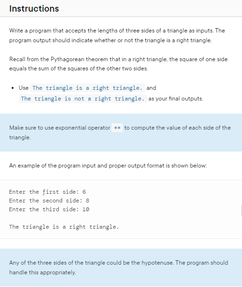 Instructions
Write a program that accepts the lengths of three sides of a triangle as inputs. The
program output should indicate whether or not the triangle is a right triangle.
Recall from the Pythagorean theorem that in a right triangle, the square of one side
equals the sum of the squares of the other two sides.
• Use The triangle is a right triangle. and
The triangle is not a right triangle. as your final outputs.
Make sure to use exponential operator ** to compute the value of each side of the
triangle.
An example of the program input and proper output format is shown below:
Enter the first side: 6
Enter the second side: 8
Enter the third side: 10
The triangle is a right triangle.
Any of the three sides of the triangle could be the hypotenuse. The program should
handle this appropriately.