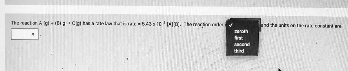 The reaction A (g) + (B) g → C(g) has a rate law that is rate = 5.43 x 10-2 (A][B]. The reaction order i
and the units on the rate constant are
zeroth
first
second
third
