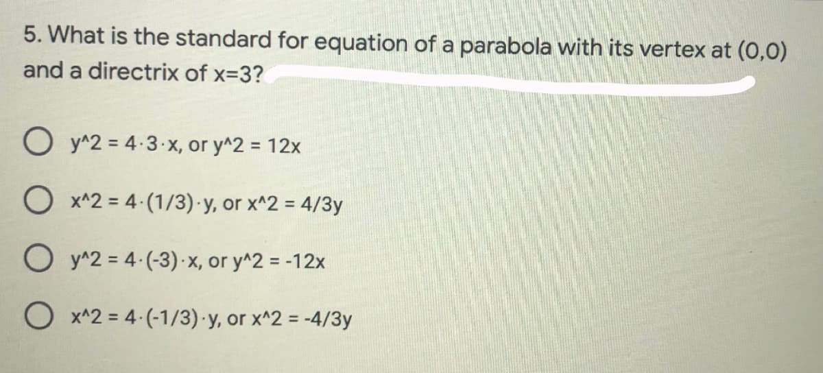 5. What is the standard for equation of a parabola with its vertex at (0,0)
and a directrix of x-3?
O y^2 = 4:3-x, or y^2 = 12x
O x^2 = 4 (1/3)·y, or x^2 = 4/3y
O y^2 = 4 (-3)- x, or y^2 = -12x
O x^2 = 4-(-1/3) y, or x^2 = -4/3y
