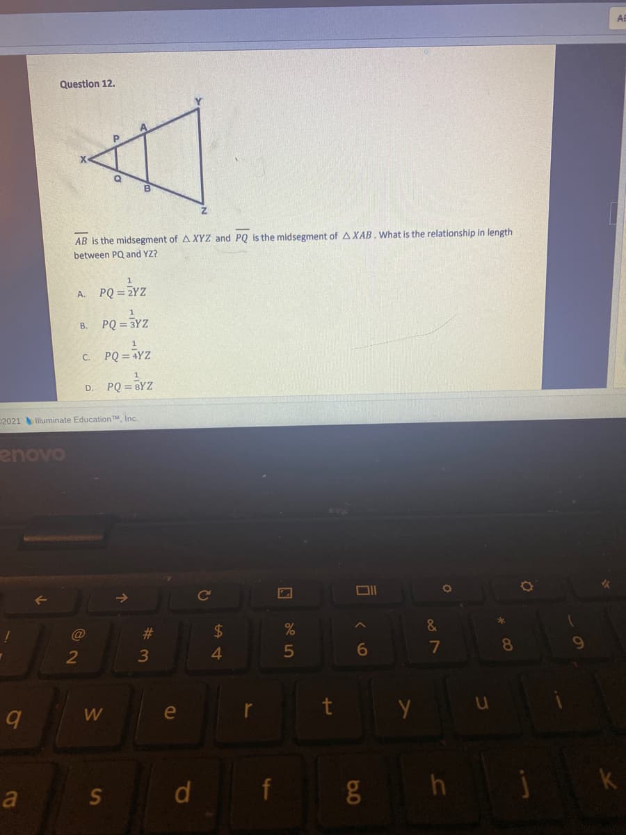 Question 12,
AB is the midsegment of A XYZ and PQ is the midsegment of A XAB . What is the relationship in length
between PQ and YZ?
A. PQ = 2YZ
PQ = 3YZ
B.
PQ = TYZ
C.
D. PQ = BYZ
2021 Illuminate Education TM, Inc.
enovo
DII
$4
4.
@
#3
&
2
3
6
7
8.
e
t
a
d
f
k
