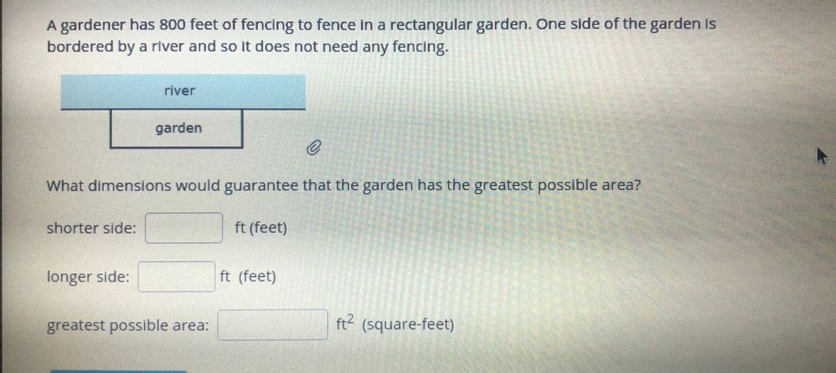 A gardener has 800 feet of fencing to fence in a rectangular garden. One side of the garden Is
bordered by a river and so it does not need any fencing.
river
garden
What dimensions would guarantee that the garden has the greatest possible area?
shorter side:
ft (feet)
longer side:
ft (feet)
greatest possible area:
ft2 (square-feet)
