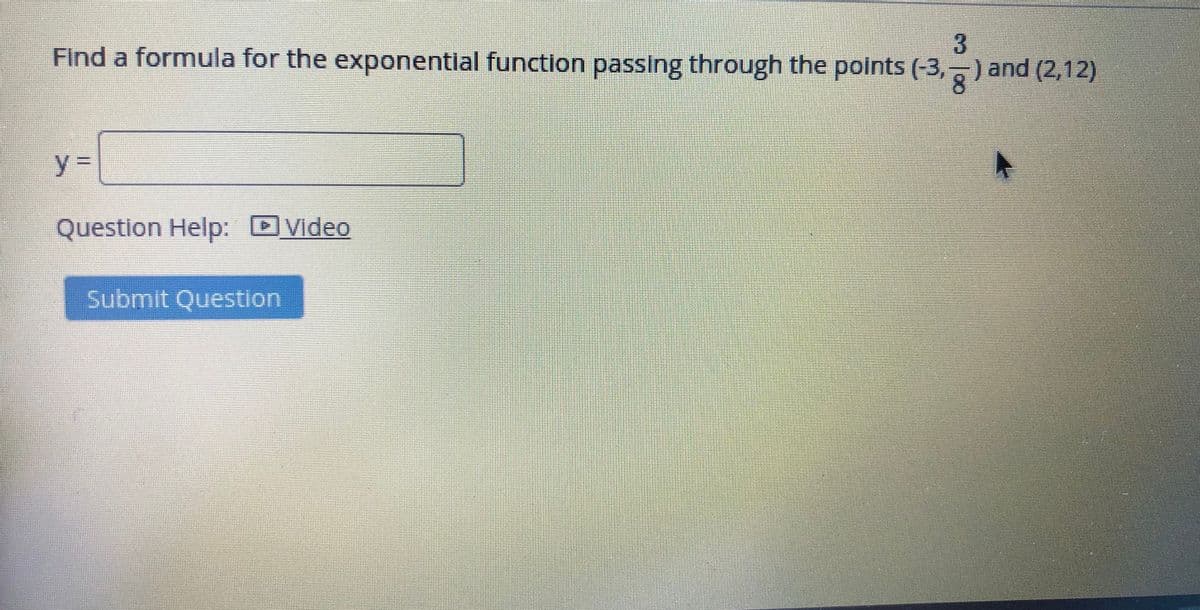 Find a formula for the exponentlal function passing through the points (-3, ) and (2,12)
8.
y%3D
Question Help: DVideo
Submit Question
