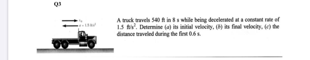 Q3
A truck travels 540 ft in 8 s while being decelerated at a constant rate of
1.5 ft/s?. Determine (a) its initial velocity, (b) its final velocity, (c) the
distance traveled during the first 0.6 s.
- 1.5 ft/s
