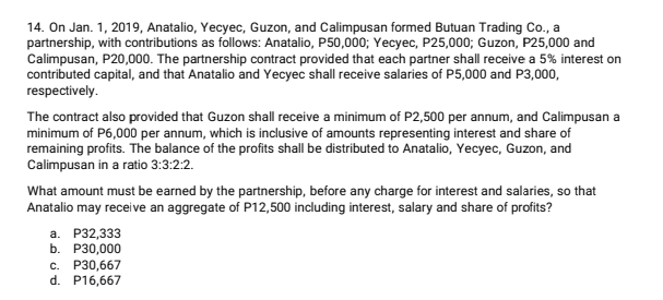 14. On Jan. 1, 2019, Anatalio, Yecyec, Guzon, and Calimpusan formed Butuan Trading Co., a
partnership, with contributions as follows: Anatalio, P50,000; Yecyec, P25,000; Guzon, P25,000 and
Calimpusan, P20,000. The partnership contract provided that each partner shall receive a 5% interest on
contributed capital, and that Anatalio and Yecyec shall receive salaries of P5,000 and P3,000,
respectively.
The contract also provided that Guzon shall receive a minimum of P2,500 per annum, and Calimpusan a
minimum of P6,000 per annum, which is inclusive of amounts representing interest and share of
remaining profits. The balance of the profits shall be distributed to Anatalio, Yecyec, Guzon, and
Calimpusan in a ratio 3:3:2:2.
What amount must be earned by the partnership, before any charge for interest and salaries, so that
Anatalio may receive an aggregate of P12,500 including interest, salary and share of profits?
а. Р32,333
b. Р30,000
P30,667
d. P16,667
C.
