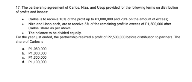 17. The partnership agreement of Carlos, Niza, and Usop provided for the following terms on distribution
of profits and losses:
Carlos is to receive 10% of the profit up to P1,000,000 and 20% on the amount of excess;
Niza and Usop each, are to receive 5% of the remaining profit in excess of P1,500,000 after
Carlos' share as per above;
The balance to be divided equally.
For the year just ended, the partnership realized a profit of P2,500,000 before distribution to partners. The
share of Carlos is
a. P1,080,000
b. P1,000,000
c. P1,300,000
d. P1,100,000
