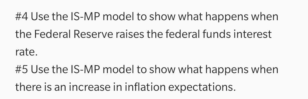 #4 Use the IS-MP model to show what happens when
the Federal Reserve raises the federal funds interest
rate.
#5 Use the IS-MP model to show what happens when
there is an increase in inflation expectations.
