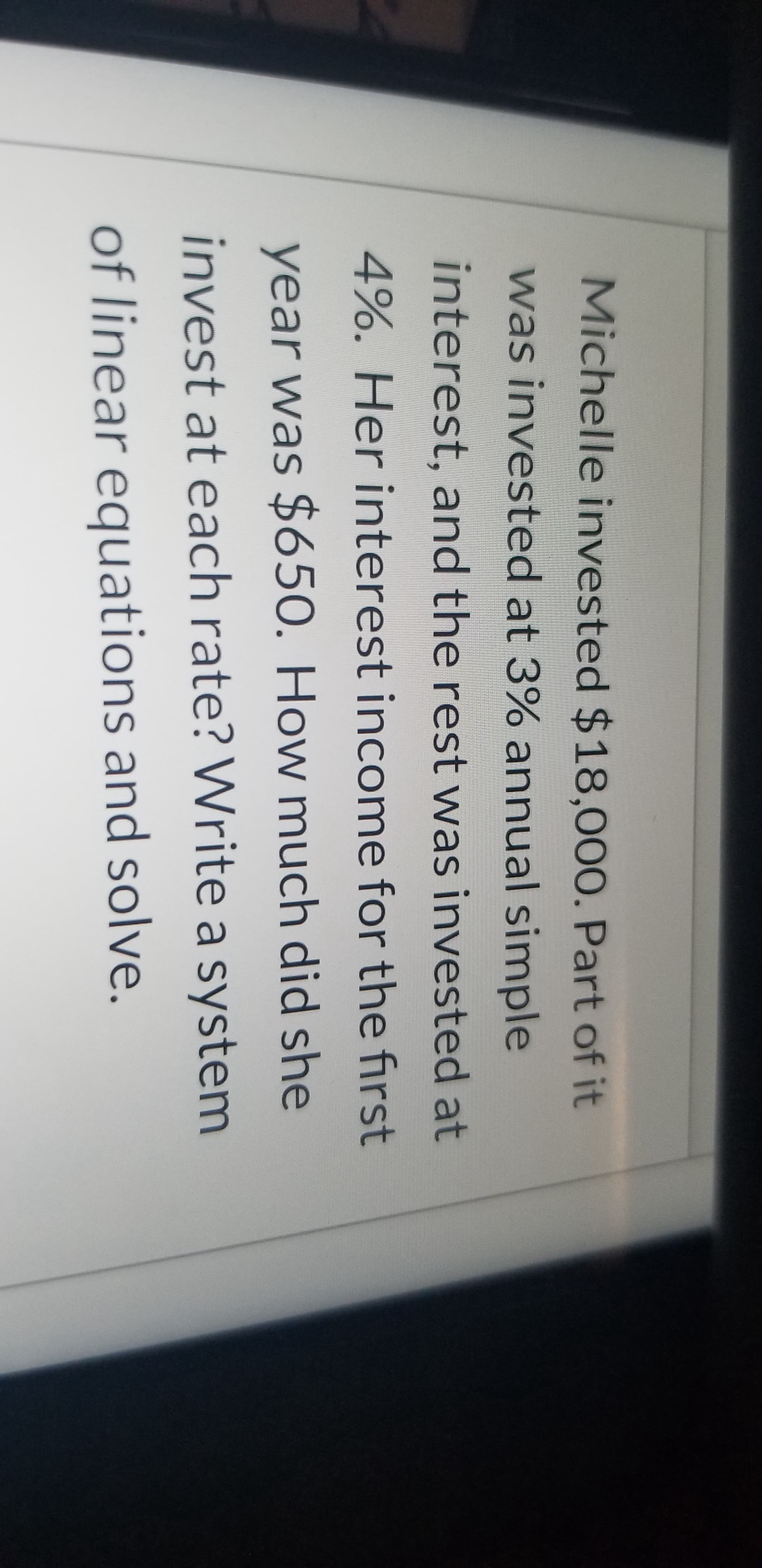 Michelle invested $18,000. Part of it
was invested at 3% annual simple
interest, and the rest was invested at
4%. Her interest income for the first
year was $650. How much did she
invest at each rate? Write a system
of linear equations and solve.
