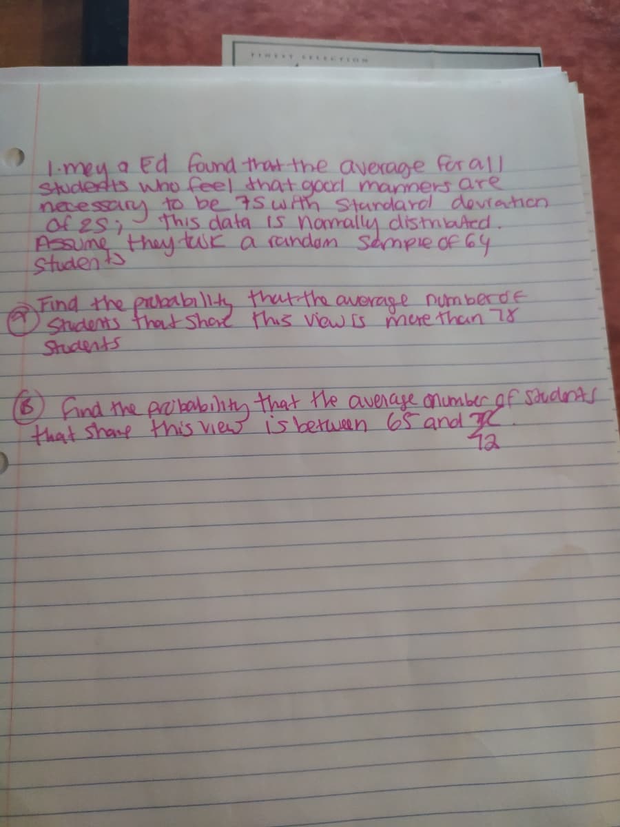 Student Fhey twk a randam Sampie of 64
1-mey a Ed found that the average for aMI
Studedts who feel that goodl maners are
necessary to be 75WAth Stardarol devration
of 251
Assume
this data is namally distmbAcd..
Find the prcbabillty that the average numberde
Students that Share this view Is mure than 78
Students
O find the pro bability that the avenage onumber of soudents
that share thhis View is between 65 and K
12
