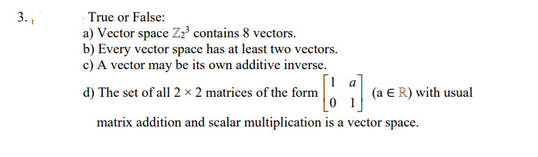 3. 1
True or False:
a) Vector space Z2³ contains 8 vectors.
b) Every vector space has at least two vectors.
c) A vector may be its own additive inverse.
1 a
d) The set of all 2 × 2 matrices of the form
0 1
(a E R) with usual
matrix addition and scalar multiplication is a vector space.
