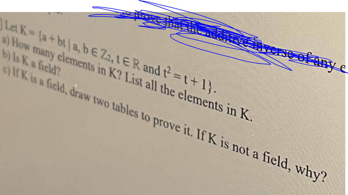 Let K (a+bt a, bE Z2, 1ER and t=t+1}.
a) How many elements in K? List all the elements in K.
b) Is K a field?
e)rK is a field, draw two tables to prove it. If K is not a field, why?
