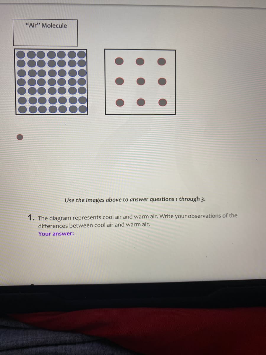 "Air" Molecule
Use the images above to answer questions 1 through 3.
1. The diagram represents cool air and warm air. Write your observations of the
differences between cool air and warm air.
Your answer:
