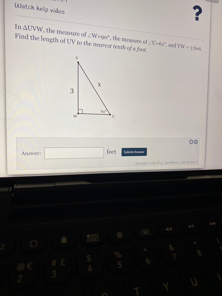 Watch help video
In AUVW, the measure of ZW=90°, the measure of ZU=61°, and VW = 3 feet.
Find the length of UV to the nearest tenth of a foot.
V
3
61°
W
U
00
Answer:
feet
Submit Answer
attempt 1 out of 4 / problem 1 out of max 1
IDO
O00
%2$
# £
4.
3
