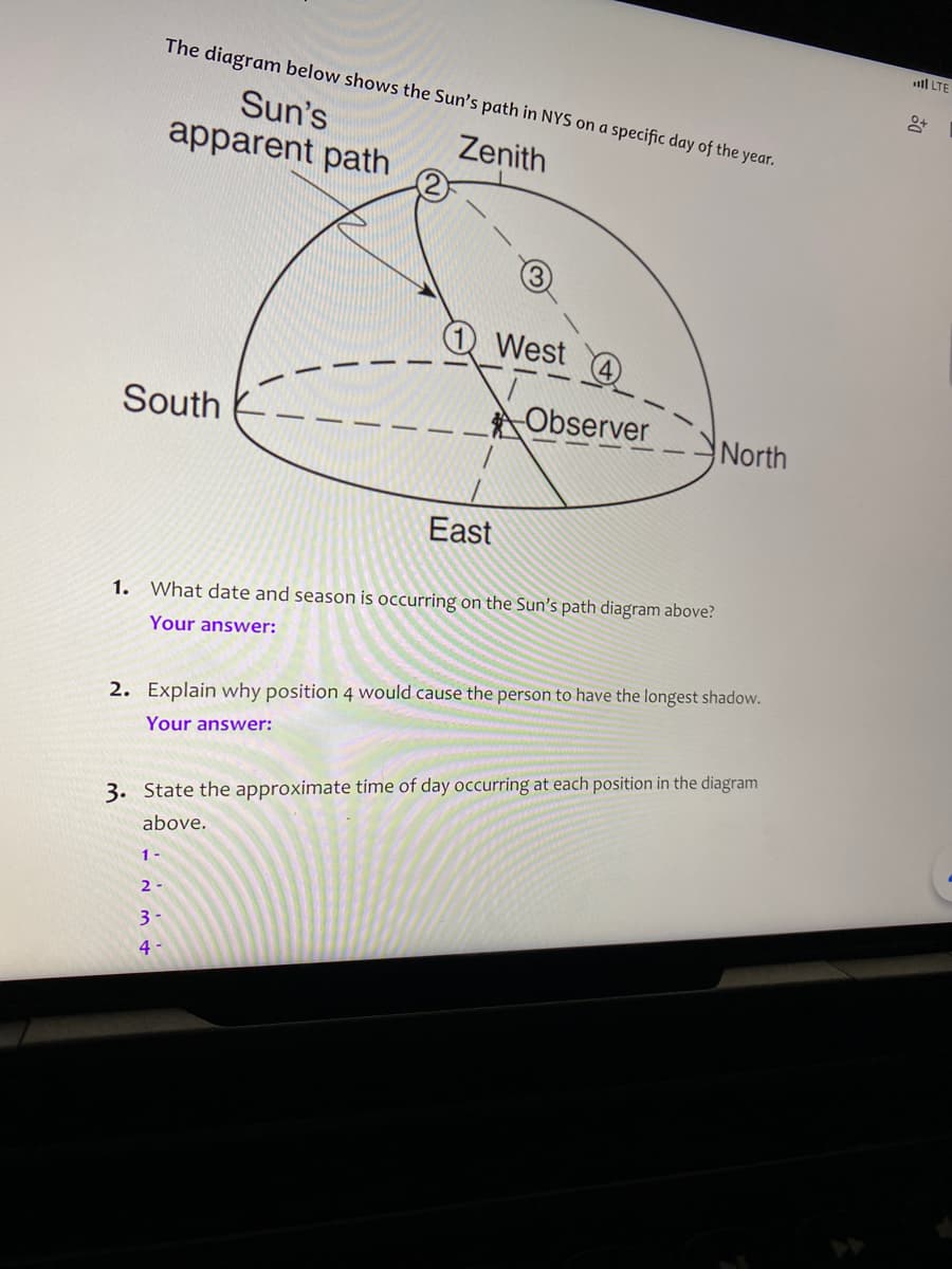 ll LTE
The diagram below shows the Sun's path in NYS on a specific day of the year.
Sun's
apparent path
Zenith
West
South
Observer
North
East
1. What date and season is occurring on the Sun's path diagram above?
Your answer:
2. Explain why position 4 would cause the person to have the longest shadow.
Your answer:
3. State the approximate time of day occurring at each position in the diagram
above.
1
2 -
3
4
